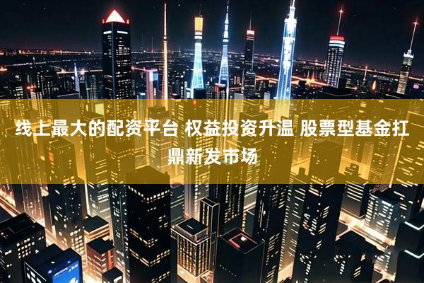 线上最大的配资平台 权益投资升温 股票型基金扛鼎新发市场