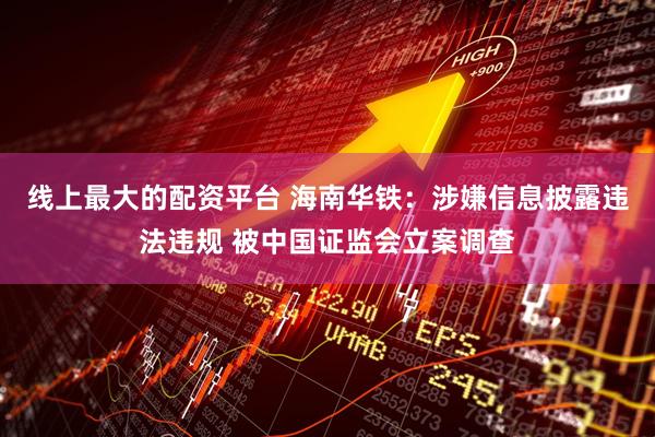 线上最大的配资平台 海南华铁：涉嫌信息披露违法违规 被中国证监会立案调查