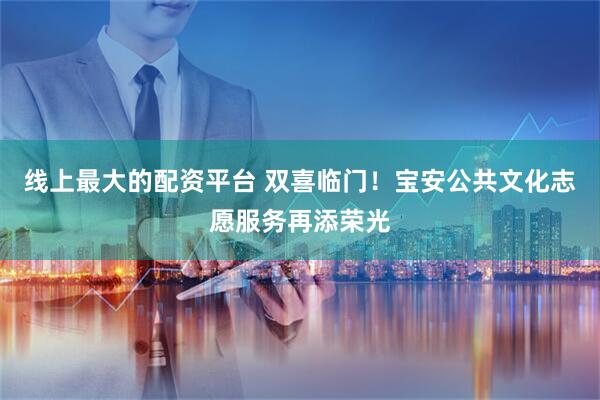 线上最大的配资平台 双喜临门！宝安公共文化志愿服务再添荣光