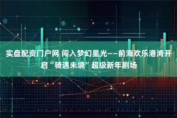 实盘配资门户网 闯入梦幻星光——前海欢乐港湾开启“骑遇未境”超级新年剧场