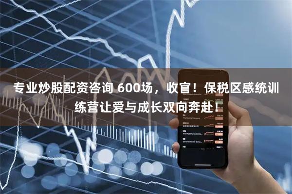 专业炒股配资咨询 600场，收官！保税区感统训练营让爱与成长双向奔赴！