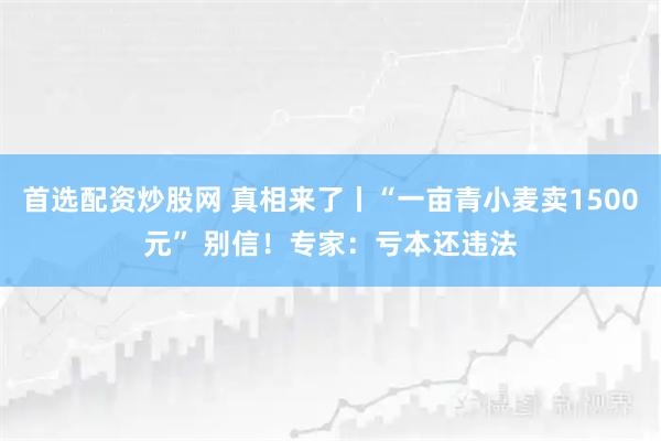 首选配资炒股网 真相来了丨“一亩青小麦卖1500元” 别信！专家：亏本还违法