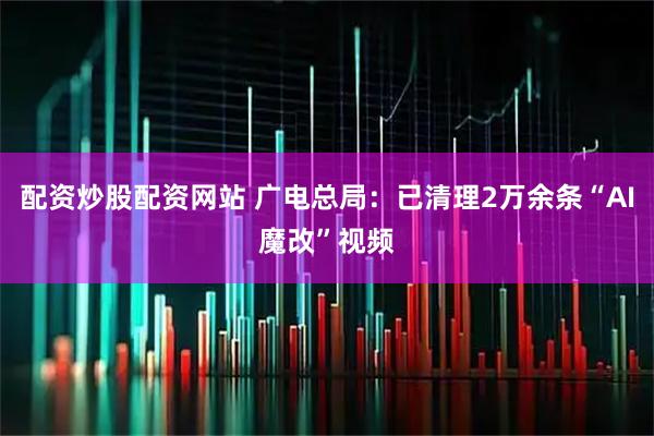 配资炒股配资网站 广电总局：已清理2万余条“AI魔改”视频