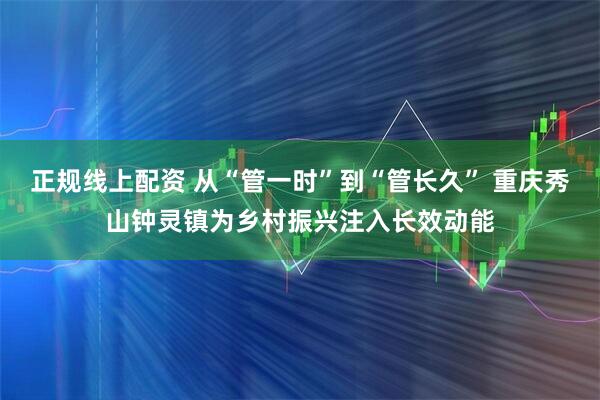 正规线上配资 从“管一时”到“管长久” 重庆秀山钟灵镇为乡村振兴注入长效动能
