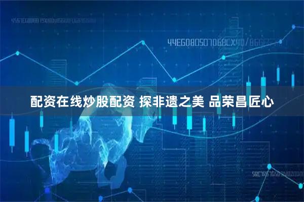 配资在线炒股配资 探非遗之美 品荣昌匠心