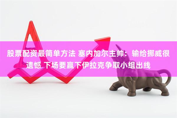 股票配资最简单方法 塞内加尔主帅：输给挪威很遗憾 下场要赢下伊拉克争取小组出线